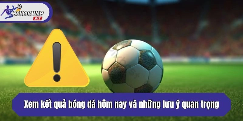 Xem kết quả bóng đá hôm nay và những lưu ý quan trọng cần biết